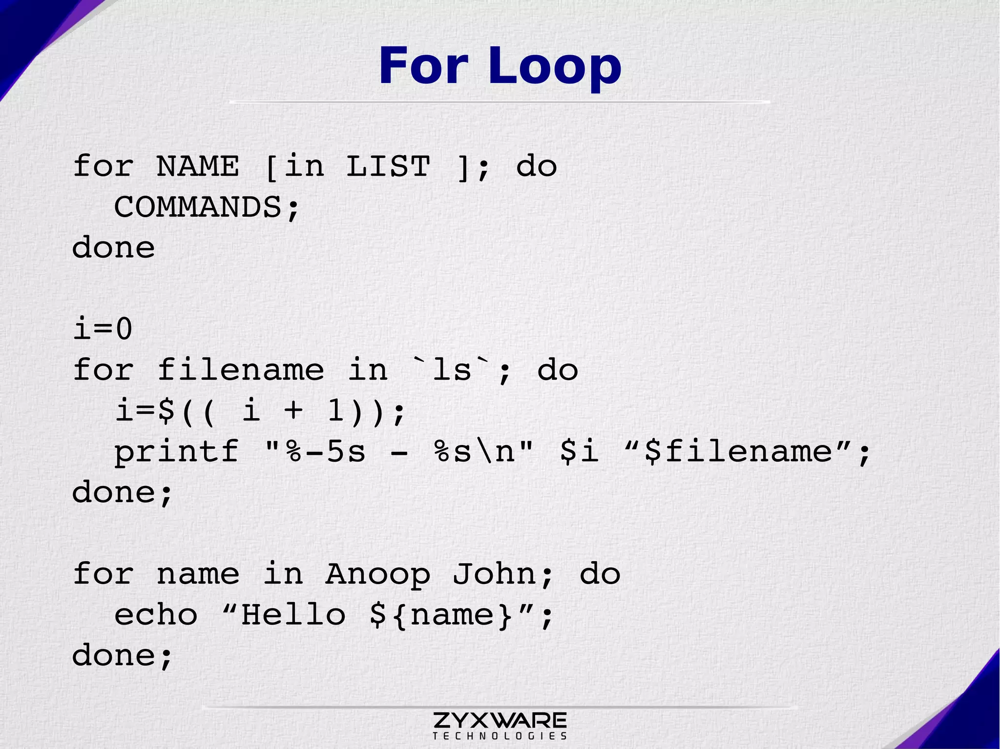 For Loop for NAME [in LIST ]; do    COMMANDS;  done i=0 for filename in `ls`; do    i=$(( i + 1));   printf "%­5s ­ %sn" $i “$filename”; done; for name in Anoop John; do    echo “Hello ${name}”; done; 