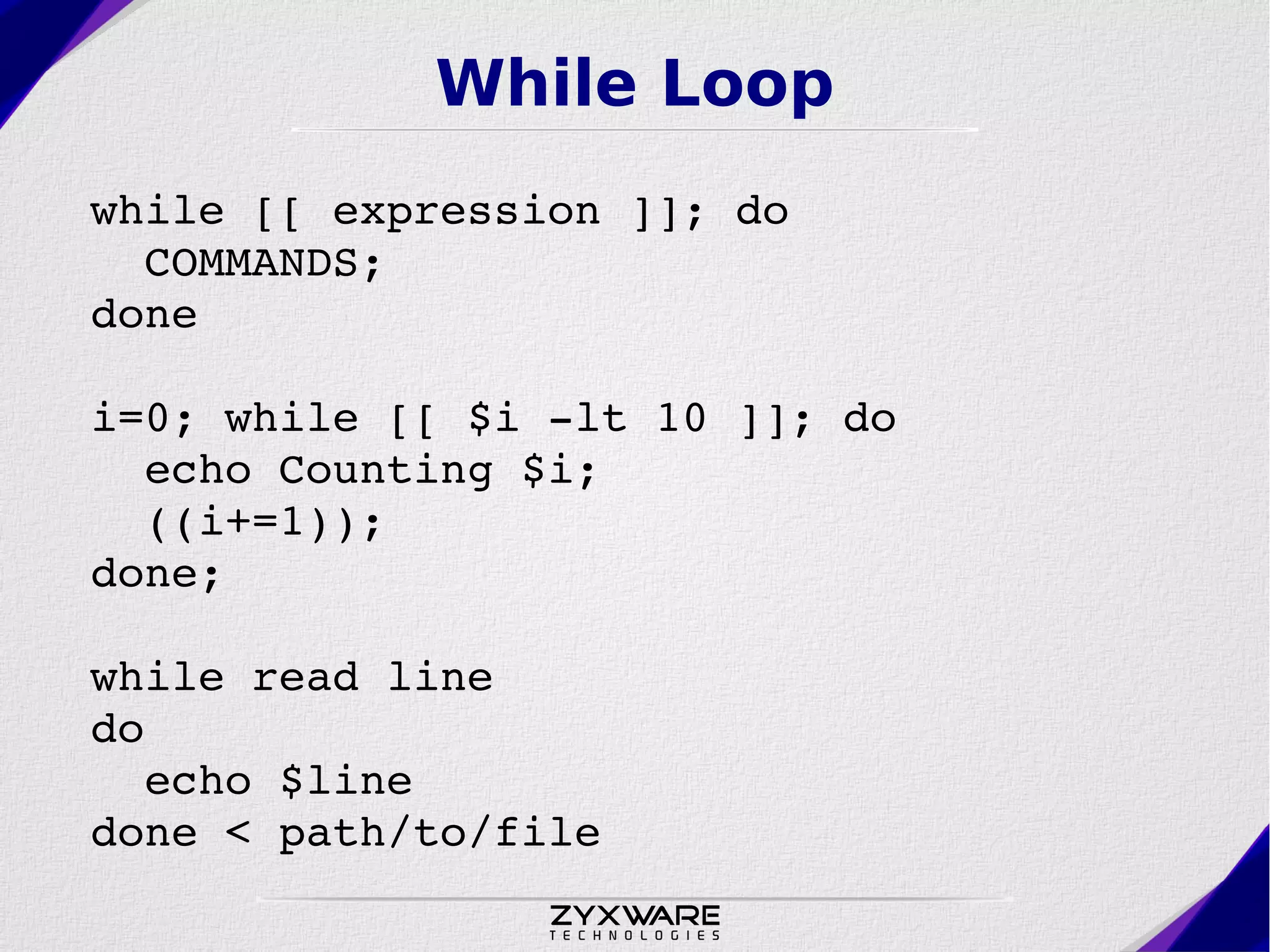While Loop while [[ expression ]]; do    COMMANDS;  done i=0; while [[ $i ­lt 10 ]]; do   echo Counting $i;   ((i+=1)); done; while read line do   echo $line done < path/to/file 
