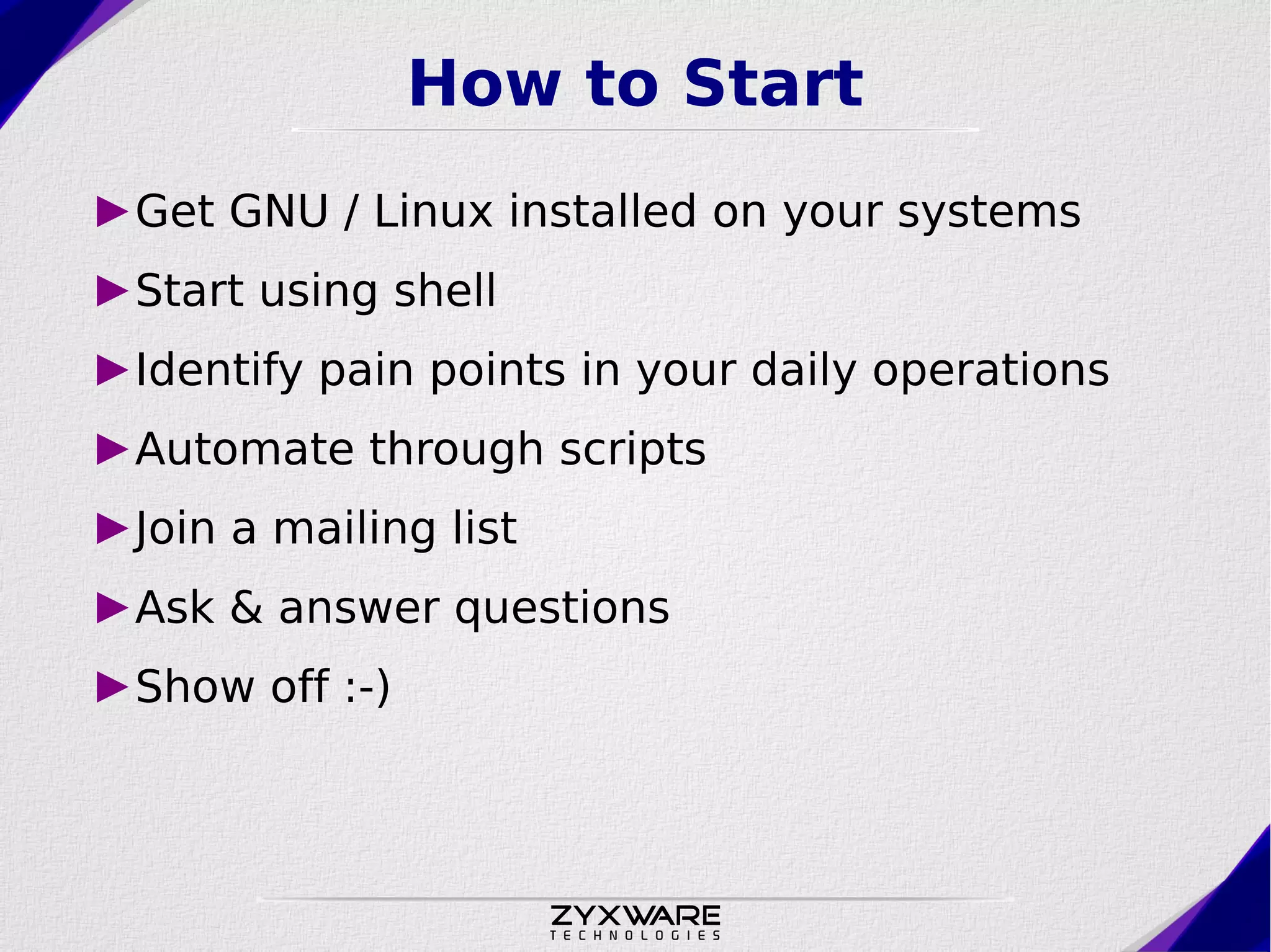 How to Start ►Get GNU / Linux installed on your systems ►Start using shell ►Identify pain points in your daily operations ►Automate through scripts ►Join a mailing list ►Ask & answer questions ►Show off :-) 