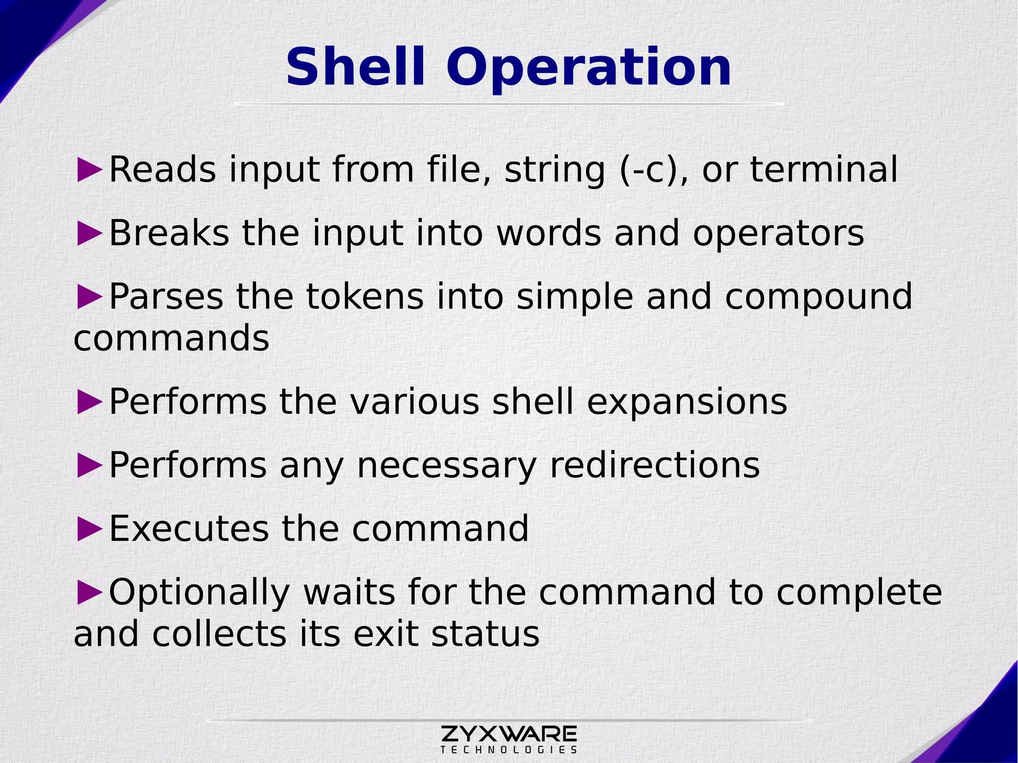 Shell Operation ►Reads input from file, string (-c), or terminal ►Breaks the input into words and operators ►Parses the tokens into simple and compound commands ►Performs the various shell expansions ►Performs any necessary redirections ►Executes the command ►Optionally waits for the command to complete and collects its exit status 