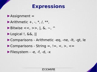 Expressions
►Assignment =
►Arithmetic +, -, *, /, **,
►Bitwise <<, >>, |, &, ~, ^
►Logical !, &&, ||
►Comparisons - Arithmetic -eq, -ne, -lt, -gt, le
►Comparisons - String =, !=, <, >, <=
►Filesystem - -e, -f, -d, -x
 