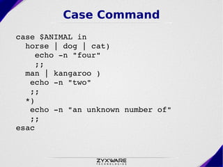 Case Command
case $ANIMAL in
  horse | dog | cat) 
    echo ­n "four"
    ;;
  man | kangaroo ) 
   echo ­n "two"
   ;;
  *) 
   echo ­n "an unknown number of"
   ;;
esac
 