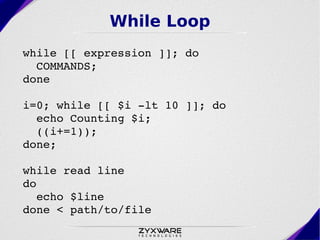 While Loop
while [[ expression ]]; do 
  COMMANDS; 
done

i=0; while [[ $i ­lt 10 ]]; do
  echo Counting $i;
  ((i+=1));
done;

while read line
do
  echo $line
done < path/to/file
 