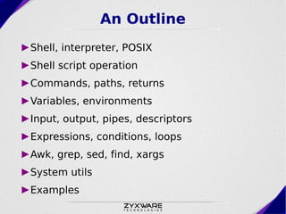 An Outline
►Shell, interpreter, POSIX
►Shell script operation
►Commands, paths, returns
►Variables, environments
►Input, output, pipes, descriptors
►Expressions, conditions, loops
►Awk, grep, sed, find, xargs
►System utils
►Examples
 