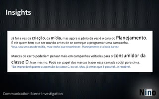 Insights	
  


  Já	
  foi	
  a	
  vez	
  da	
  criação,	
  da	
  mídia,	
  mas	
  agora	
  o	
  gênio	
  da	
  vez	
  é	
  o	
  cara	
  do	
  Planejamento.	
  
  É	
  ele	
  quem	
  tem	
  que	
  ser	
  ouvido	
  antes	
  de	
  se	
  começar	
  a	
  programar	
  uma	
  campanha.	
  
  Veja,	
  sou	
  um	
  cara	
  de	
  mídia,	
  mas	
  tenho	
  que	
  reconhecer.	
  Planejamento	
  é	
  a	
  bola	
  da	
  vez.	
  
  	
  
  Marcas	
  de	
  carro	
  poderiam	
  pensar	
  mais	
  em	
  campanhas	
  voltadas	
  para	
  o	
  consumidor	
  da	
  
  classe	
  D.	
  Isso	
  mesmo.	
  Pode	
  ser	
  papel	
  das	
  marcas	
  trazer	
  essa	
  camada	
  social	
  para	
  cima.	
  
  Tão	
  improvável	
  quanto	
  a	
  ascensão	
  da	
  classe	
  C,	
  eu	
  sei.	
  Mas,	
  já	
  vimos	
  que	
  é	
  possível...e	
  rentável.	
  
 