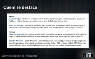 Quem	
  se	
  destaca	
  
    Mídia	
  
    Aquiles	
  Borges	
  –	
  Ele	
  está	
  só	
  começando,	
  mas	
  merece	
  o	
  destaque,	
  pois	
  como	
  estagiário	
  já	
  passou	
  por	
  
    Publicis	
  e	
  está	
  na	
  Wunderman	
  atualmente	
  no	
  Yme	
  de	
  Dell.	
  Vale	
  ﬁcar	
  de	
  olho.	
  
    	
  
    Patricia	
  Cardoso	
  –	
  É	
  diretora	
  de	
  mídia	
  digital	
  na	
  Wunderman,	
  mas	
  poderia	
  ser	
  VP	
  ou	
  diretora-­‐geral.	
  É	
  
    uma	
  das	
  mais	
  experientes	
  e	
  tranquilas	
  proﬁssionais.	
  Sabe	
  montar	
  Ymes	
  e	
  toca	
  qualquer	
  campanha.	
  
    	
  
    Veículo	
  
    Maurício	
  Belarmino	
  –	
  O	
  conheci	
  na	
  Folha	
  de	
  SP,	
  mas	
  pela	
  entrada	
  que	
  tem	
  nas	
  agências	
  e	
  forma	
  como	
  
    negocia,	
  merece	
  todo	
  o	
  destaque.	
  Aqui	
  é	
  uma	
  singela	
  lembrança,	
  mas	
  o	
  mercado	
  pode	
  fazer	
  mais.	
  
    	
  
    Leandro	
  Mesquita	
  –	
  Gente-­‐ﬁníssima.	
  É	
  a	
  melhor	
  descrição	
  para	
  esse	
  ﬁgura.	
  O	
  cara	
  foi	
  agência	
  por	
  um	
  
    bom	
  tempo,	
  passou	
  pelo	
  maior	
  grupo	
  de	
  comunicação	
  do	
  Sul	
  –	
  RBS	
  –	
  e	
  agora	
  está	
  na	
  ESPN.	
  Nada	
  mais	
  
    apropriado	
  para	
  quem	
  tem	
  toda	
  a	
  bagagem	
  do	
  cara.	
  Bom	
  pra	
  ele,	
  melhor	
  ainda	
  para	
  a	
  emissora.	
  
 
