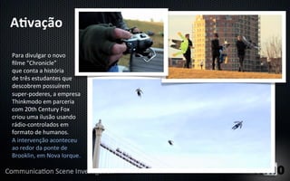 A"vação	
  

Para	
  divulgar	
  o	
  novo	
  
ﬁlme	
  "Chronicle”	
  
que	
  conta	
  a	
  história	
  
de	
  três	
  estudantes	
  que	
  
descobrem	
  possuírem	
  
super-­‐poderes,	
  a	
  empresa	
  
Thinkmodo	
  em	
  parceria	
  
com	
  20th	
  Century	
  Fox	
  
criou	
  uma	
  ilusão	
  usando	
  
rádio-­‐controlados	
  em	
  
formato	
  de	
  humanos.	
  
A	
  intervenção	
  aconteceu	
  
ao	
  redor	
  da	
  ponte	
  de	
  
Brooklin,	
  em	
  Nova	
  Iorque.	
  	
  
 