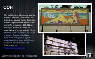 OOH	
  
Um	
  outdoor	
  que	
  só	
  aparece	
  quando	
  
exposto	
  ao	
  sol	
  foi	
  colocado	
  na	
  Av.	
  
Presidente	
  Vargas,	
  no	
  Rio	
  de	
  Janeiro.	
  
Coisa	
  da	
  Agência	
  Click	
  (Quem	
  diria)	
  o	
  
painel	
  foi	
  feito	
  com	
  1.000.000	
  de	
  
miçangas	
  brancas	
  e	
  a	
  idéia	
  foi	
  
promover	
  o	
  protetor	
  solar	
  da	
  Nívea.	
  
Quando	
  expostas	
  ao	
  raios	
  do	
  sol,	
  as	
  
miçangas	
  ﬁcavam	
  coloridas	
  e	
  
formavam	
  a	
  imagem,	
  o	
  layout.	
  O	
  
próprio	
  protetor	
  solar	
  foi	
  uYlizado	
  
no	
  painel	
  para	
  criar	
  mais	
  tons.	
  
Vale	
  a	
  pena	
  ver:	
  
hp://migre.me/7QYCD	
  	
  
 