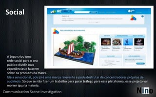 Social	
  




A	
  Lego	
  criou	
  uma	
  
rede	
  social	
  para	
  o	
  seu	
  
público	
  dividir	
  suas	
  
experiências	
  e	
  falarem	
  
sobre	
  os	
  produtos	
  da	
  marca.	
  
Idéia	
  sensacional,	
  pois	
  já	
  é	
  uma	
  marca	
  relevante	
  e	
  pode	
  desfrutar	
  de	
  concentradores	
  próprios	
  de	
  
audiência.	
  Só	
  que	
  se	
  não	
  ﬁzer	
  um	
  trabalho	
  para	
  gerar	
  tráfego	
  para	
  essa	
  plataforma,	
  esse	
  projeto	
  vai	
  
morrer	
  igual	
  a	
  maioria.	
  
 