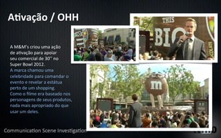 A"vação	
  /	
  OHH	
  

A	
  M&M’s	
  criou	
  uma	
  ação	
  
de	
  aYvação	
  para	
  apoiar	
  
seu	
  comercial	
  de	
  30’’	
  no	
  
Super	
  Bowl	
  2012.	
  
A	
  marca	
  chamou	
  uma	
  
celebridade	
  para	
  comandar	
  o	
  
evento	
  e	
  revelar	
  a	
  estátua	
  
perto	
  de	
  um	
  shopping.	
  
Como	
  o	
  ﬁlme	
  era	
  baseado	
  nos	
  
personagens	
  de	
  seus	
  produtos,	
  
nada	
  mais	
  apropriado	
  do	
  que	
  
usar	
  um	
  deles.	
  
 