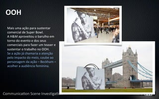 OOH	
  
Mais	
  uma	
  ação	
  para	
  sustentar	
  
comercial	
  de	
  Super	
  Bowl.	
  
A	
  H&M	
  aproveitou	
  o	
  barulho	
  em	
  
torno	
  do	
  evento	
  e	
  dos	
  seus	
  
comerciais	
  para	
  fazer	
  um	
  teaser	
  e	
  
sustentar	
  o	
  trabalho	
  no	
  OOH.	
  
Se	
  a	
  ação	
  já	
  chamaria	
  a	
  atenção	
  
pelo	
  impacto	
  do	
  meio,	
  coube	
  ao	
  
personagem	
  da	
  ação	
  –	
  Beckham	
  –	
  
acolher	
  a	
  audiência	
  feminina.	
  
 