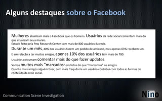 Alguns	
  destaques	
  sobre	
  o	
  Facebook	
  

  Mulheres	
  atualizam	
  mais	
  o	
  Facebook	
  que	
  os	
  homens.	
  Usuários	
  da	
  rede	
  social	
  comentam	
  mais	
  do	
  
  que	
  atualizam	
  seus	
  murais.	
  
  Estudo	
  feito	
  pela	
  Pew	
  Research	
  Center	
  com	
  mais	
  de	
  800	
  usuários	
  da	
  rede.	
  
  Durante	
  um	
  mês,	
  40%	
  dos	
  usuários	
  fazem	
  um	
  pedido	
  de	
  amizade,	
  mas	
  apenas	
  63%	
  recebem	
  um.	
  
  E	
  em	
  relação	
  a	
  ter	
  muitos	
  amigos,	
  apenas	
  10%	
  dos	
  usuários	
  têm	
  mais	
  de	
  780.	
  
  Usuários	
  costumam	
  comentar	
  mais	
  do	
  que	
  fazer	
  updates.	
  
  Somos	
  muitos	
  mais	
  “marcados”	
  em	
  fotos	
  do	
  que	
  “marcamos”	
  os	
  amigos.	
  
  Quanto	
  mais	
  amigos	
  alguém	
  Yver,	
  com	
  mais	
  frequência	
  um	
  usuário	
  contribui	
  com	
  todas	
  as	
  formas	
  de	
  
  conteúdo	
  da	
  rede	
  social.	
  
 