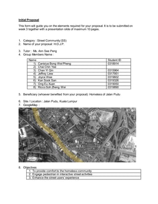 Initial Proposal
This form will guide you on the elements required for your proposal. It is to be submitted on
week 3 together with a presentation slide of maximum 10 pages.
1. Category : Street Community (SS)
2. Name of your proposal: H.O.J.P.
3. Tutor : Ms. Ann See Peng
4. Group Members Name :
Name Student ID
1) Canisius Bong Wei Pheng 0318914
2) Chai Chin Yee
3) Chan Yi Qin 0315964
4) Jeffrey Liew 0317951
5) Joyce Wee 0319602
6) Kan Sook San 0319326
7) Ong Eu Xuan 0319050
8) Ricco Soh Zheng Wei 0319890
5. Beneficiary (whoever benefited from your proposal): Homeless of Jalan Pudu
6. Site / Location : Jalan Pudu, Kuala Lumpur
7. GoogleMap :
8. Objectives
1. To provide comfort to the homeless community
2. Engage pedestrian in interactive street activities
3. Enhance the street users’ experience
 