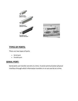 TYPES OF PORTS:
There are two types of ports
• Serial port
• Parallel port
SERIAL PORT:
Serial ports can transfer one bit at a time. A serial communication physical
interface through which information transfers in or out one bit at a time.
 