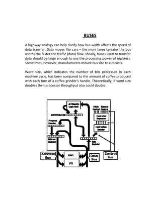 BUSES
A highway analogy can help clarify how bus width affects the speed of
data transfer. Data moves like cars – the more lanes (greater the bus
width) the faster the traffic (data) flow. Ideally, buses used to transfer
data should be large enough to use the processing power of registers.
Sometimes, however, manufacturers reduce bus size to cut costs.
Word size, which indicates the number of bits processed in each
machine cycle, has been compared to the amount of coffee produced
with each turn of a coffee grinder’s handle. Theoretically, if word size
doubles then processor throughput also could double.
 