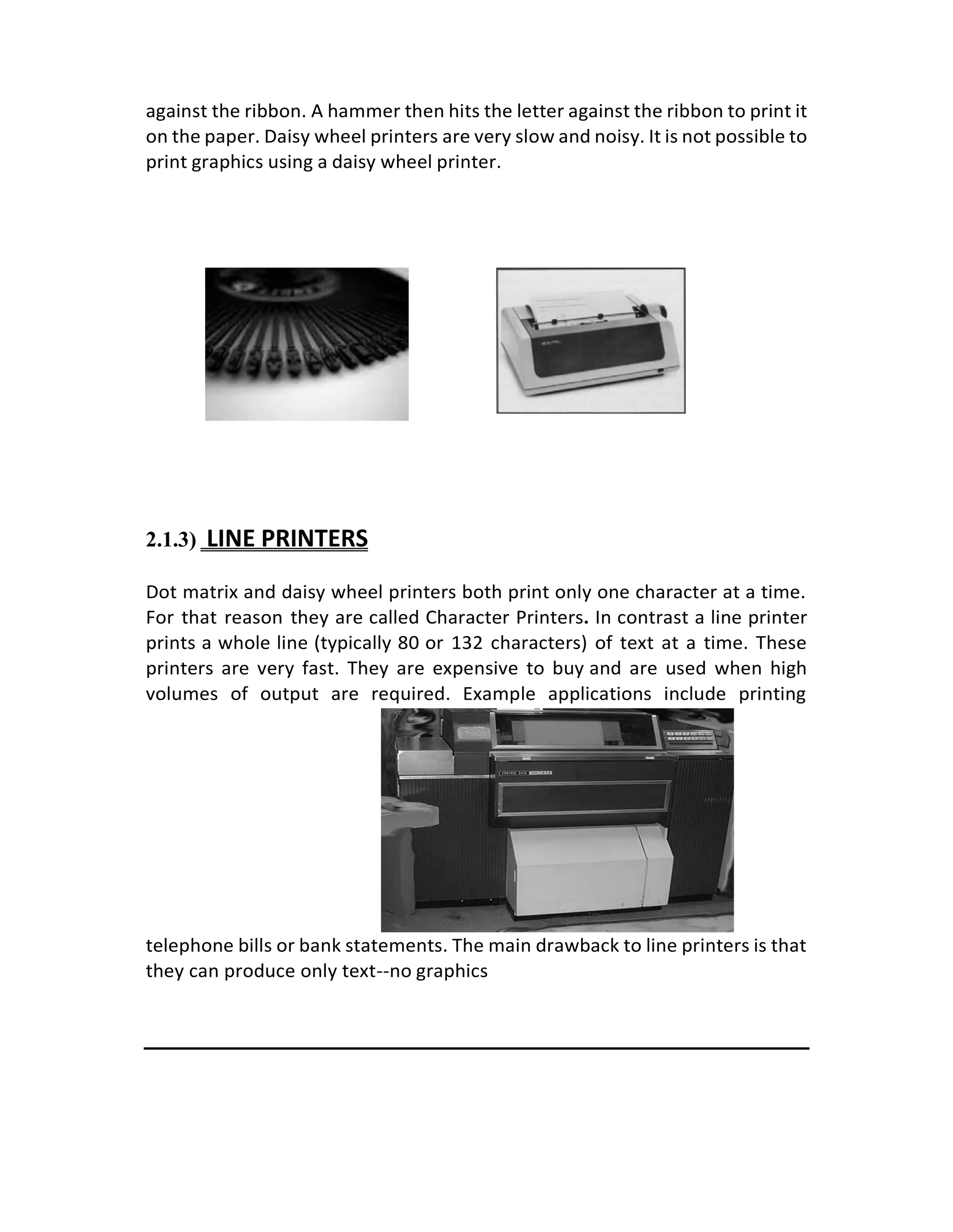 against the ribbon. A hammer then hits the letter against the ribbon to print it
on the paper. Daisy wheel printers are very slow and noisy. It is not possible to
print graphics using a daisy wheel printer.
2.1.3) LINE PRINTERS
Dot matrix and daisy wheel printers both print only one character at a time.
For that reason they are called Character Printers. In contrast a line printer
prints a whole line (typically 80 or 132 characters) of text at a time. These
printers are very fast. They are expensive to buy and are used when high
volumes of output are required. Example applications include printing
telephone bills or bank statements. The main drawback to line printers is that
they can produce only text--no graphics
 