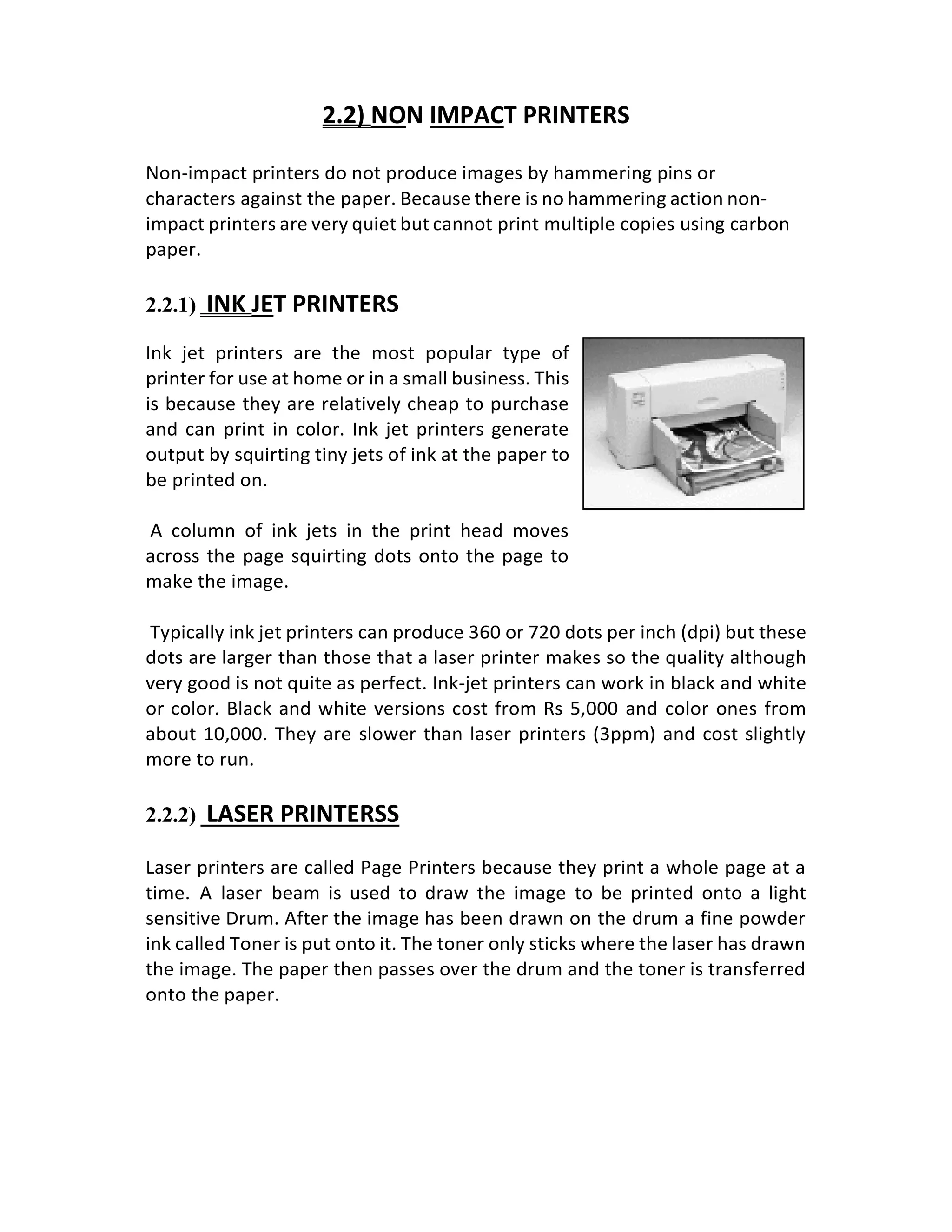 2.2) NON IMPACT PRINTERS
Non-impact printers do not produce images by hammering pins or
characters against the paper. Because there is no hammering action non-
impact printers are very quiet but cannot print multiple copies using carbon
paper.
2.2.1) INK JET PRINTERS
Ink jet printers are the most popular type of
printer for use at home or in a small business. This
is because they are relatively cheap to purchase
and can print in color. Ink jet printers generate
output by squirting tiny jets of ink at the paper to
be printed on.
A column of ink jets in the print head moves
across the page squirting dots onto the page to
make the image.
Typically ink jet printers can produce 360 or 720 dots per inch (dpi) but these
dots are larger than those that a laser printer makes so the quality although
very good is not quite as perfect. Ink-jet printers can work in black and white
or color. Black and white versions cost from Rs 5,000 and color ones from
about 10,000. They are slower than laser printers (3ppm) and cost slightly
more to run.
2.2.2) LASER PRINTERSS
Laser printers are called Page Printers because they print a whole page at a
time. A laser beam is used to draw the image to be printed onto a light
sensitive Drum. After the image has been drawn on the drum a fine powder
ink called Toner is put onto it. The toner only sticks where the laser has drawn
the image. The paper then passes over the drum and the toner is transferred
onto the paper.
 