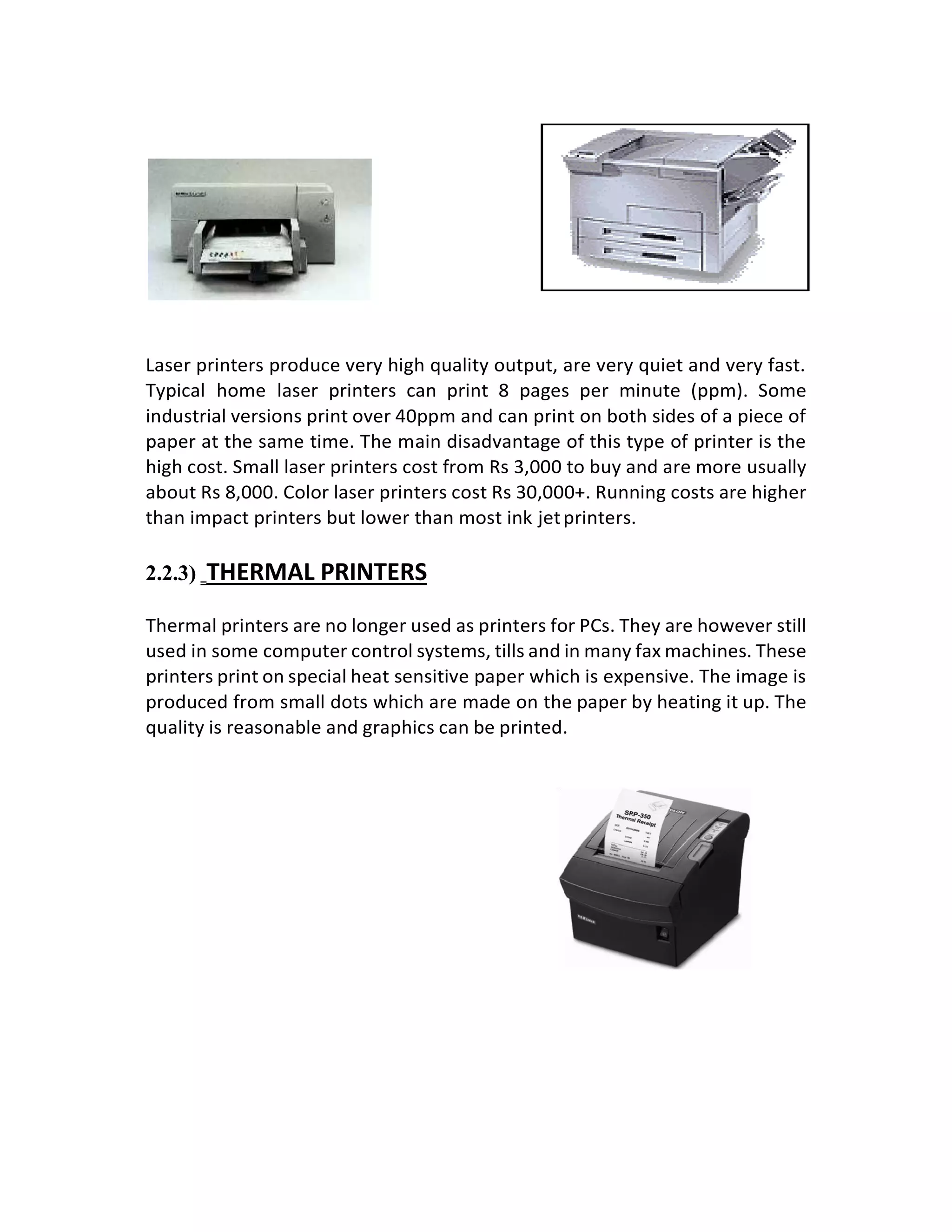 Laser printers produce very high quality output, are very quiet and very fast.
Typical home laser printers can print 8 pages per minute (ppm). Some
industrial versions print over 40ppm and can print on both sides of a piece of
paper at the same time. The main disadvantage of this type of printer is the
high cost. Small laser printers cost from Rs 3,000 to buy and are more usually
about Rs 8,000. Color laser printers cost Rs 30,000+. Running costs are higher
than impact printers but lower than most ink jetprinters.
2.2.3) THERMAL PRINTERS
Thermal printers are no longer used as printers for PCs. They are however still
used in some computer control systems, tills and in many fax machines. These
printers print on special heat sensitive paper which is expensive. The image is
produced from small dots which are made on the paper by heating it up. The
quality is reasonable and graphics can be printed.
 