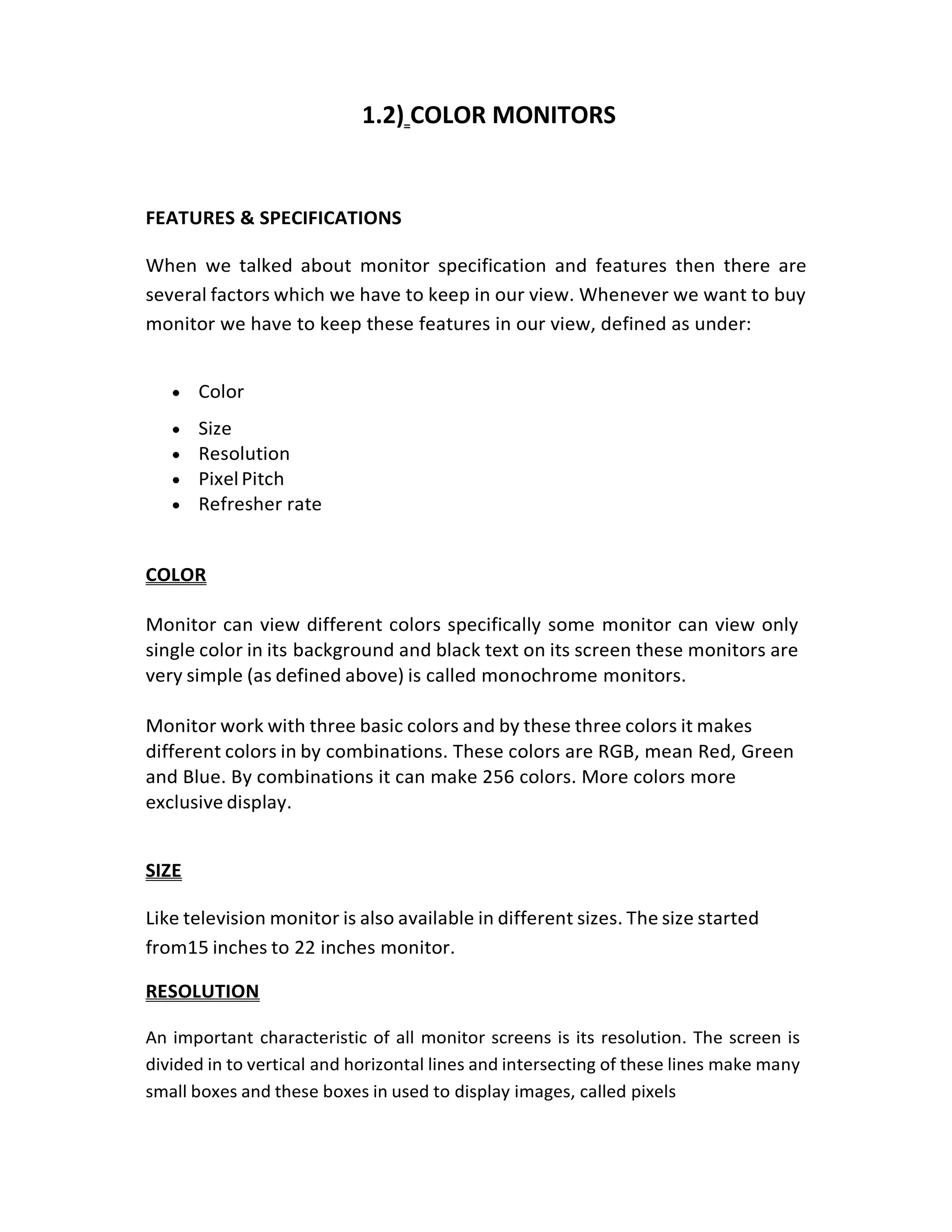 1.2) COLOR MONITORS
FEATURES & SPECIFICATIONS
When we talked about monitor specification and features then there are
several factors which we have to keep in our view. Whenever we want to buy
monitor we have to keep these features in our view, defined as under:
• Color
• Size
• Resolution
• PixelPitch
• Refresher rate
COLOR
Monitor can view different colors specifically some monitor can view only
single color in its background and black text on its screen these monitors are
very simple (as defined above) is called monochrome monitors.
Monitor work with three basic colors and by these three colors it makes
different colors in by combinations. These colors are RGB, mean Red, Green
and Blue. By combinations it can make 256 colors. More colors more
exclusive display.
SIZE
Like television monitor is also available in different sizes. The size started
from15 inches to 22 inches monitor.
RESOLUTION
An important characteristic of all monitor screens is its resolution. The screen is
divided in to vertical and horizontal lines and intersecting of these lines make many
small boxes and these boxes in used to display images, called pixels
 