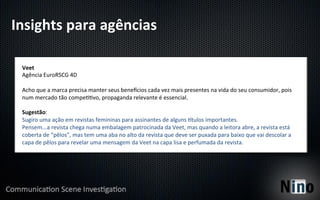 Insights	
  para	
  agências	
  

  Veet	
  
  Agência	
  EuroRSCG	
  4D	
  
  	
  
  Acho	
  que	
  a	
  marca	
  precisa	
  manter	
  seus	
  beneqcios	
  cada	
  vez	
  mais	
  presentes	
  na	
  vida	
  do	
  seu	
  consumidor,	
  pois	
  
  num	
  mercado	
  tão	
  compe88vo,	
  propaganda	
  relevante	
  é	
  essencial.	
  
  	
  
  Sugestão:	
  
  Sugiro	
  uma	
  ação	
  em	
  revistas	
  femininas	
  para	
  assinantes	
  de	
  alguns	
  rtulos	
  importantes.	
  
  Pensem...a	
  revista	
  chega	
  numa	
  embalagem	
  patrocinada	
  da	
  Veet,	
  mas	
  quando	
  a	
  leitora	
  abre,	
  a	
  revista	
  está	
  
  coberta	
  de	
  “pêlos”,	
  mas	
  tem	
  uma	
  aba	
  no	
  alto	
  da	
  revista	
  que	
  deve	
  ser	
  puxada	
  para	
  baixo	
  que	
  vai	
  descolar	
  a	
  
  capa	
  de	
  pêlos	
  para	
  revelar	
  uma	
  mensagem	
  da	
  Veet	
  na	
  capa	
  lisa	
  e	
  perfumada	
  da	
  revista.	
  
 