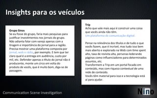 Insights	
  para	
  os	
  veículos	
  
                                                                                    Trip	
  
                                                                                    Acho	
  que	
  vale	
  mais	
  aqui	
  é	
  construir	
  uma	
  coisa	
  
 Grupo	
  Sinos	
                                                                   que	
  vocês	
  ainda	
  não	
  têm.	
  
 Se	
  eu	
  fosse	
  do	
  grupo,	
  faria	
  mais	
  pesquisas	
  para	
  
                                                                                    Um	
  plataforma	
  de	
  comunicação	
  digital.	
  
 jus8ﬁcar	
  inves8mentos	
  nos	
  jornais	
  do	
  grupo.	
  
                                                                                    	
  
 Não	
  adianta	
  falar	
  com	
  varejo	
  apenas	
  com	
  a	
  
                                                                                    Pense	
  na	
  relevância	
  dos	
  rtulos	
  e	
  de	
  tudo	
  o	
  que	
  
 8ragem	
  e	
  importância	
  do	
  jornal	
  para	
  a	
  região.	
               vocês	
  fazem,	
  que	
  é	
  incrível,	
  mas	
  tudo	
  isso	
  bem	
  
 Precisa	
  mostrar	
  uma	
  plataforma	
  composta	
  por	
                       mais	
  aberto	
  e	
  explorado	
  na	
  Web	
  com	
  8me	
  spent	
  
 jornal,	
  web	
  e	
  rádio,	
  por	
  exemplo.	
  E	
  tem	
  que	
  ter	
  
                                                                                    alto,	
  taxa	
  de	
  revisita	
  alta,	
  personas	
  lederando	
  
 claro	
  qual	
  é	
  a	
  entrega	
  em	
  audiência,	
  custo	
  por	
  
                                                                                    páginas	
  como	
  inﬂuenciadores	
  para	
  determinados	
  
 mil,	
  etc.	
  Defender	
  apenas	
  o	
  rtulo	
  do	
  jornal	
  não	
  é	
  
                                                                                    assuntos,	
  etc.	
  
 producente,	
  monte	
  um	
  circo	
  em	
  volta	
  do	
                         Transformem	
  a	
  Trip	
  em	
  um	
  portal	
  focado	
  em	
  
 produto	
  de	
  vocês,	
  que	
  é	
  muito	
  bom,	
  diga-­‐se	
  de	
          conteúdo,	
  mas	
  com	
  riqueza	
  contextual	
  de	
  uma	
  
 passagem.	
  
                                                                                    rede	
  de	
  conteúdo.	
  
                                                                                    Vocês	
  têm	
  material	
  para	
  isso	
  e	
  a	
  tecnologia	
  está	
  
                                                                                    aí	
  para	
  ajudar.	
  
 