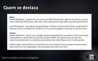 Quem	
  se	
  destaca	
  
    Mídia	
  
    Renato	
  Mendonça	
  –	
  O	
  gente-­‐ﬁna	
  aí	
  já	
  passou	
  por	
  DM9,	
  Wunderman	
  e	
  agora	
  tá	
  na	
  Loducca,	
  uma	
  das	
  
    mais	
  cria8vas	
  dos	
  úl8mos	
  anos.	
  Deve	
  estar	
  como	
  supervisor	
  de	
  mídia	
  ainda,	
  se	
  já	
  não	
  o	
  promoveram.	
  
    	
  
    Luiz	
  Carlos	
  Pereira	
  –	
  Esse	
  não	
  precisa	
  de	
  destaque.	
  É	
  Diretor	
  ou	
  VP	
  de	
  mídia	
  da	
  9ine,	
  mas	
  já	
  foi	
  VP	
  na	
  
    LewLara,	
  Diretor	
  na	
  Wunderman,	
  foi	
  DPZ,	
  etc.	
  É	
  só	
  uma	
  homenagem	
  ao	
  cara	
  que	
  me	
  ensinou	
  muito.	
  
    	
  
    Veículo	
  
    Valéria	
  Glanzmann	
  –	
  Espero	
  que	
  o	
  Estadão	
  esteja	
  aproveitando	
  bem	
  esse	
  talento.	
  Ela	
  foi	
  minha	
  chefe	
  
    na	
  Wunderman	
  e	
  de	
  diretora	
  na	
  Santa	
  Clara	
  foi	
  para	
  o	
  OESP.	
  Se	
  eu	
  fosse	
  VP	
  de	
  uma	
  das	
  mais	
  
    tradicionais	
  do	
  mercado,	
  eu	
  a	
  chamaria	
  pra	
  ser	
  diretora	
  de	
  mídia.	
  Manja	
  muito.	
  É	
  minha	
  opinião.	
  
    	
  
    André	
  Frascal	
  –	
  Gente-­‐ﬁníssima.	
  Atendimento	
  em	
  cima,	
  perfeito.	
  O	
  cara	
  tem	
  ó8mo	
  relacionamento,	
  
    sabe	
  encaminhar	
  uma	
  negociação	
  e	
  não	
  para	
  depois	
  que	
  vende.	
  Ele	
  é	
  bom.	
  
 