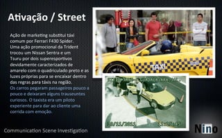 A%vação	
  /	
  Street	
  
Ação	
  de	
  marke8ng	
  subs8tui	
  táxi	
  
comum	
  por	
  Ferrari	
  F430	
  Spider.	
  
Uma	
  ação	
  promocional	
  da	
  Trident	
  
trocou	
  um	
  Nissan	
  Sentra	
  e	
  um	
  
Tsuru	
  por	
  dois	
  superespor8vos	
  
devidamente	
  caracterizados	
  de	
  
amarelo	
  com	
  o	
  quadriculado	
  preto	
  e	
  as	
  
luzes	
  próprias	
  para	
  se	
  encaixar	
  dentro	
  
das	
  regras	
  para	
  táxis	
  na	
  região.	
  
Os	
  carros	
  pegaram	
  passageiros	
  pouco	
  a	
  
pouco	
  e	
  deixaram	
  alguns	
  trauseuntes	
  
curiosos.	
  O	
  taxista	
  era	
  um	
  piloto	
  
experiente	
  para	
  dar	
  ao	
  cliente	
  uma	
  
corrida	
  com	
  emoção.	
  
 