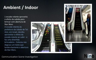 Ambient	
  /	
  Indoor	
  
1	
  escada	
  rolante	
  aproveita	
  
o	
  efeito	
  da	
  subida	
  para	
  
brincar	
  com	
  abertura	
  de	
  
Star	
  Wars	
  
A	
  escada	
  rolante	
  da	
  
prefeitura	
  da	
  cidade	
  de	
  Tel	
  
Aviv,	
  em	
  Israel,	
  decidiu	
  
aproveitar	
  o	
  efeito	
  da	
  
escada	
  rolante	
  ao	
  subir	
  -­‐	
  e	
  
faz	
  uma	
  diver8da	
  
brincadeira	
  -­‐	
  Colocou	
  nos	
  
degraus	
  um	
  texto	
  que	
  
lembra	
  bastante	
  a	
  abertura	
  
do	
  Star	
  Wars.	
  
 