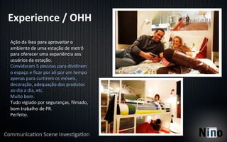 Experience	
  /	
  OHH	
  
Ação	
  da	
  Ikea	
  para	
  aproveitar	
  o	
  
ambiente	
  de	
  uma	
  estação	
  de	
  metrô	
  
para	
  oferecer	
  uma	
  experiência	
  aos	
  
usuários	
  da	
  estação.	
  
Convidaram	
  5	
  pessoas	
  para	
  dividirem	
  
o	
  espaço	
  e	
  ﬁcar	
  por	
  ali	
  por	
  um	
  tempo	
  
apenas	
  para	
  cur8rem	
  os	
  móveis,	
  
decoração,	
  adequação	
  dos	
  produtos	
  
ao	
  dia	
  a	
  dia,	
  etc.	
  
Muito	
  bom.	
  
Tudo	
  vigiado	
  por	
  seguranças,	
  ﬁlmado,	
  
bom	
  trabalho	
  de	
  PR.	
  
Perfeito.	
  
 