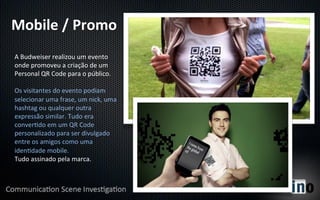 Mobile	
  /	
  Promo	
  
A	
  Budweiser	
  realizou	
  um	
  evento	
  
onde	
  promoveu	
  a	
  criação	
  de	
  um	
  
Personal	
  QR	
  Code	
  para	
  o	
  público.	
  
	
  
Os	
  visitantes	
  do	
  evento	
  podiam	
  
selecionar	
  uma	
  frase,	
  um	
  nick,	
  uma	
  
hashtag	
  ou	
  qualquer	
  outra	
  
expressão	
  similar.	
  Tudo	
  era	
  
conver8do	
  em	
  um	
  QR	
  Code	
  
personalizado	
  para	
  ser	
  divulgado	
  
entre	
  os	
  amigos	
  como	
  uma	
  
iden8dade	
  mobile.	
  
Tudo	
  assinado	
  pela	
  marca.	
  
 