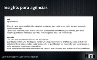 Insights	
  para	
  agências	
  

  Itaú	
  
  Agência	
  Africa	
  
  	
  
  O	
  Itaú	
  já	
  é	
  uma	
  marca	
  estabelecida,	
  mas	
  ainda	
  tem	
  campo	
  para	
  explorar	
  nos	
  meios	
  que	
  vem	
  ganhando	
  
  espaço	
  no	
  mercado.	
  
  É	
  preciso	
  ser	
  relevante	
  para	
  o	
  público	
  u8lizando	
  outros	
  canais	
  como	
  Mobile,	
  por	
  exemplo,	
  para	
  estar	
  
  presente	
  quando	
  este	
  não	
  es8ver	
  exposto	
  à	
  comunicação	
  de	
  massa	
  em	
  outros	
  meios.	
  
  	
  
  Sugestão:	
  
  Criar	
  uma	
  rede	
  social	
  mobile	
  baseada	
  em	
  troca	
  de	
  sms.	
  
  Quando	
  alguém	
  tem	
  uma	
  dúvida	
  pode	
  mandar	
  um	
  sms	
  para	
  um	
  número	
  (1414)	
  e	
  as	
  pessoas	
  cadastradas	
  
  gratuitamente	
  na	
  rede	
  poderão	
  a	
  ajudar	
  a	
  responder	
  as	
  questões	
  com	
  um	
  moderador	
  para	
  aparar	
  questões	
  
  muito	
  técnicas	
  ou	
  exageros	
  em	
  comentários.	
  
  Assim,	
  haveria	
  uma	
  rede	
  de	
  relacionamento	
  em	
  torno	
  da	
  marca	
  no	
  meio	
  mais	
  próximo	
  do	
  público.	
  O	
  Mobile.	
  
 