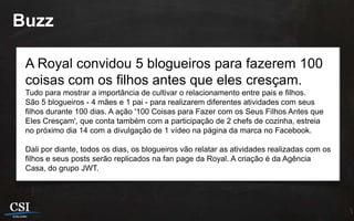Buzz

 A Royal convidou 5 blogueiros para fazerem 100
 coisas com os filhos antes que eles cresçam.
 Tudo para mostrar a importância de cultivar o relacionamento entre pais e filhos.
 São 5 blogueiros - 4 mães e 1 pai - para realizarem diferentes atividades com seus
 filhos durante 100 dias. A ação '100 Coisas para Fazer com os Seus Filhos Antes que
 Eles Cresçam', que conta também com a participação de 2 chefs de cozinha, estreia
 no próximo dia 14 com a divulgação de 1 vídeo na página da marca no Facebook.

 Dali por diante, todos os dias, os blogueiros vão relatar as atividades realizadas com os
 filhos e seus posts serão replicados na fan page da Royal. A criação é da Agência
 Casa, do grupo JWT.
 