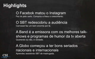 Highlights
     O Facebok matou o Instagram
     Fez do jeito certo. Comprou e freou o crescimento.


     O SBT redescobriu a audiência
     Carrossel faz um bem enorme por lá.


     A Band é a emissora com os melhores talk-
     shows e programas de humor da tv aberta
     Querendo ou não, é verdade.


     A Globo começou a ter bons seriados
     nacionais e internacionais
     Aprendeu assistindo SBT de madrugada.
 