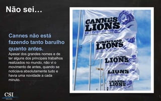 Não sei…


Cannes não está
fazendo tanto barulho
quanto antes.
Apesar dos grandes nomes e de
ter alguns dos principais trabalhos
realizados no mundo, não vi o
movimento de antes, quando se
noticiava absolutamente tudo e
havia uma novidade a cada
minuto.
 