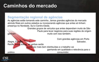 Caminhos do mercado

 Segmentação regional de agências
 As agências estão tomando este caminho...temos grandes agências do mercado
 abrindo filiais em outros estados ou incorporando agências que antes só tinham
 presença no Nordeste, Sul e Centro-Oeste.
                      Grandes grupos de veículos que antes dependiam muito de São
                                Paulo para levar negócios para suas regiões de origem
 ganham                                    muito com isso também.

                                                  Com grandes agências em Porto
 Alegre, Curitiba,                                                 Salvador,
 Recife, entre outros, as verbas serão
                      cada vez mais bem distribuídas e o trabalho vai
                                        ganhando em qualidade e relevância para o
 público                                           consumidor.
 