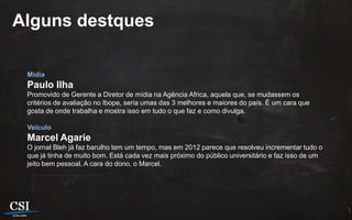 Alguns destques

 Mídia
 Paulo Ilha
 Promovido de Gerente a Diretor de mídia na Agência Africa, aquela que, se mudassem os
 critérios de avaliação no Ibope, seria umas das 3 melhores e maiores do país. É um cara que
 gosta de onde trabalha e mostra isso em tudo o que faz e como divulga.

 Veículo
 Marcel Agarie
 O jornal Bleh já faz barulho tem um tempo, mas em 2012 parece que resolveu incrementar tudo o
 que já tinha de muito bom. Está cada vez mais próximo do público universitário e faz isso de um
 jeito bem pessoal. A cara do dono, o Marcel.
 