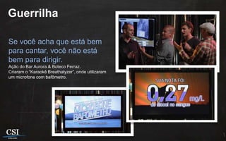 Guerrilha

Se você acha que está bem
para cantar, você não está
bem para dirigir.
Ação do Bar Aurora & Boteco Ferraz.
Criaram o “Karaokê Breathalyzer”, onde utilizaram
um microfone com bafômetro.
 