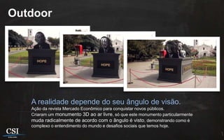 Outdoor




   A realidade depende do seu ângulo de visão.
   Ação da revista Mercado Econômico para conquistar novos públicos.
   Criaram um monumento 3D ao ar livre, só que este monumento particularmente
   muda radicalmente de acordo com o ângulo é visto, demonstrando como é
   complexo o entendimento do mundo e desafios sociais que temos hoje.
 