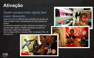 Ativação
Quem compra mais rápido tem
maior desconto.
Ação da Puma no México para incentivar as vendas de
seus modelos Faas, considerados os mais rápidos da
marca.
Os clientes entravam na loja, retiravam um tiquet e o
quanto mais rápido o cliente comprava um tenis da
linha Faas, maior era o desconto.
Até 3 minutos 20%, 4 minutos 15%, 5 minutos 10%, 10
minutos 5%.
 
