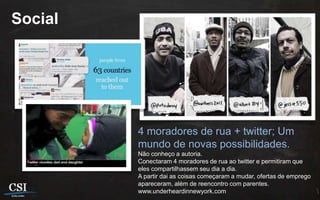 Social




         4 moradores de rua + twitter; Um
         mundo de novas possibilidades.
         Não conheço a autoria.
         Conectaram 4 moradores de rua ao twitter e permitiram que
         eles compartilhassem seu dia a dia.
         A partir dai as coisas começaram a mudar, ofertas de emprego
         apareceram, além de reencontro com parentes.
         www.underheardinnewyork.com
 