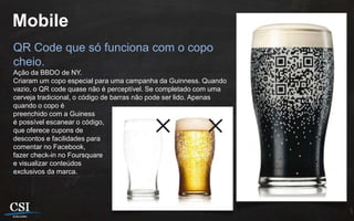 Mobile
QR Code que só funciona com o copo
cheio.
Ação da BBDO de NY.
Criaram um copo especial para uma campanha da Guinness. Quando
vazio, o QR code quase não é perceptível. Se completado com uma
cerveja tradicional, o código de barras não pode ser lido. Apenas
quando o copo é
preenchido com a Guiness
é possível escanear o código,
que oferece cupons de
descontos e facilidades para
comentar no Facebook,
fazer check-in no Foursquare
e visualizar conteúdos
exclusivos da marca.
 