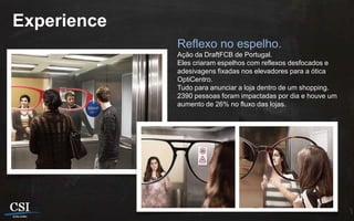 Experience
             Reflexo no espelho.
             Ação da DraftFCB de Portugal.
             Eles criaram espelhos com reflexos desfocados e
             adesivagens fixadas nos elevadores para a ótica
             OptiCentro.
             Tudo para anunciar a loja dentro de um shopping.
             2390 pessoas foram impactadas por dia e houve um
             aumento de 26% no fluxo das lojas.
 
