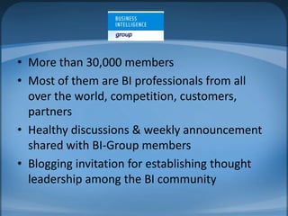 More than 30,000 membersMost of them are BI professionals from all over the world, competition, customers, partnersHealthy discussions & weekly announcement shared with BI-Group membersBlogging invitation for establishing thought leadership among the BI community
