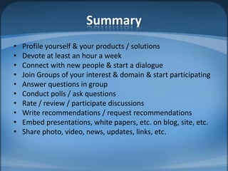 SummaryProfile yourself & your products / solutionsDevote at least an hour a weekConnect with new people & start a dialogueJoin Groups of your interest & domain & start participatingAnswer questions in groupConduct polls / ask questionsRate / review / participate discussionsWrite recommendations / request recommendationsEmbed presentations, white papers, etc. on blog, site, etc.Share photo, video, news, updates, links, etc. 