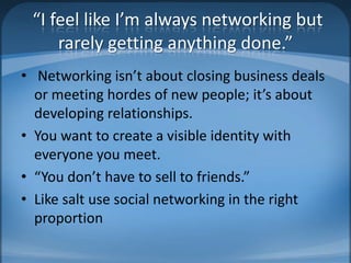  “I feel like I’m always networking but rarely getting anything done.” Networking isn’t about closing business deals or meeting hordes of new people; it’s about developing relationships.You want to create a visible identity with everyone you meet. “You don’t have to sell to friends.” Like salt use social networking in the right proportion 