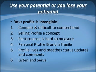 Use your potential or you lose your potentialYour profile is intangible!Complex & difficult to comprehendSelling Profile a concept Performance is hard to measurePersonal Profile Brand is fragileProfile lives and breathes status updates and commentsListen and Serve