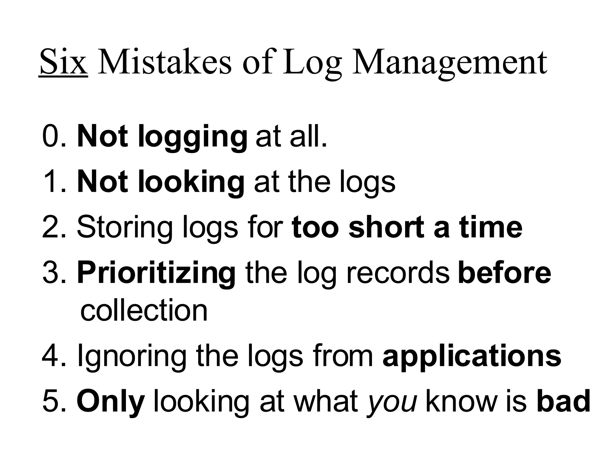 Six  Mistakes of Log Management 0.  Not logging  at all. 1.  Not looking  at the logs 2. Storing logs for  too short a time 3.  Prioritizing  the log records  before  collection 4. Ignoring the logs from  applications 5.  Only  looking at what  you  know is  bad 