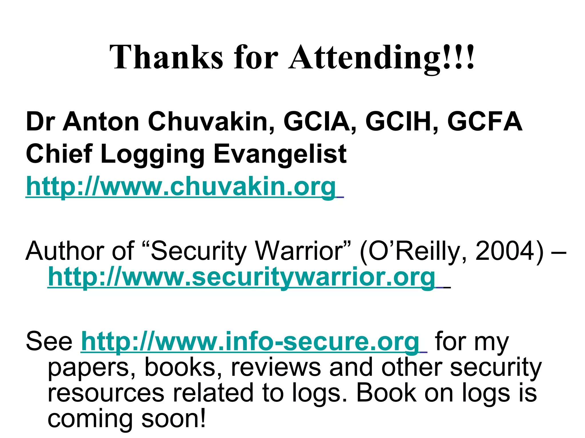 Thanks for Attending!!! Dr Anton Chuvakin, GCIA, GCIH, GCFA Chief Logging Evangelist http://www.chuvakin.org   Author of “Security Warrior” (O’Reilly, 2004) –  http://www.securitywarrior.org   See  http://www.info-secure.org   for my papers, books, reviews and other security resources related to logs. Book on logs is coming soon!  