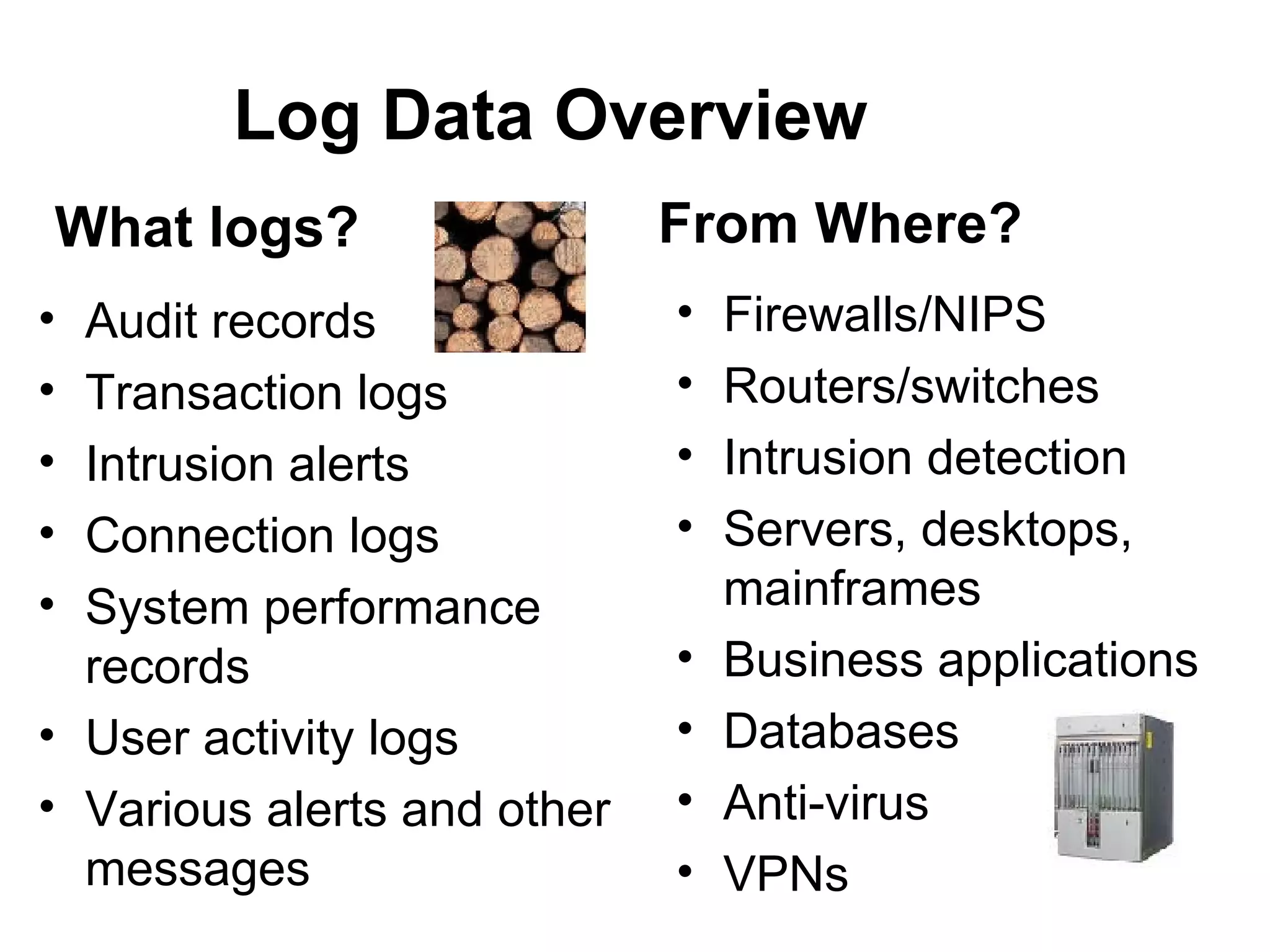 Log Data Overview Audit  records Transaction logs Intrusion alerts Connection logs System performance records User activity logs Various alerts and other messages Firewalls/NIPS Routers/switches Intrusion detection Servers, desktops, mainframes Business applications Databases Anti-virus VPNs What logs? From Where? 