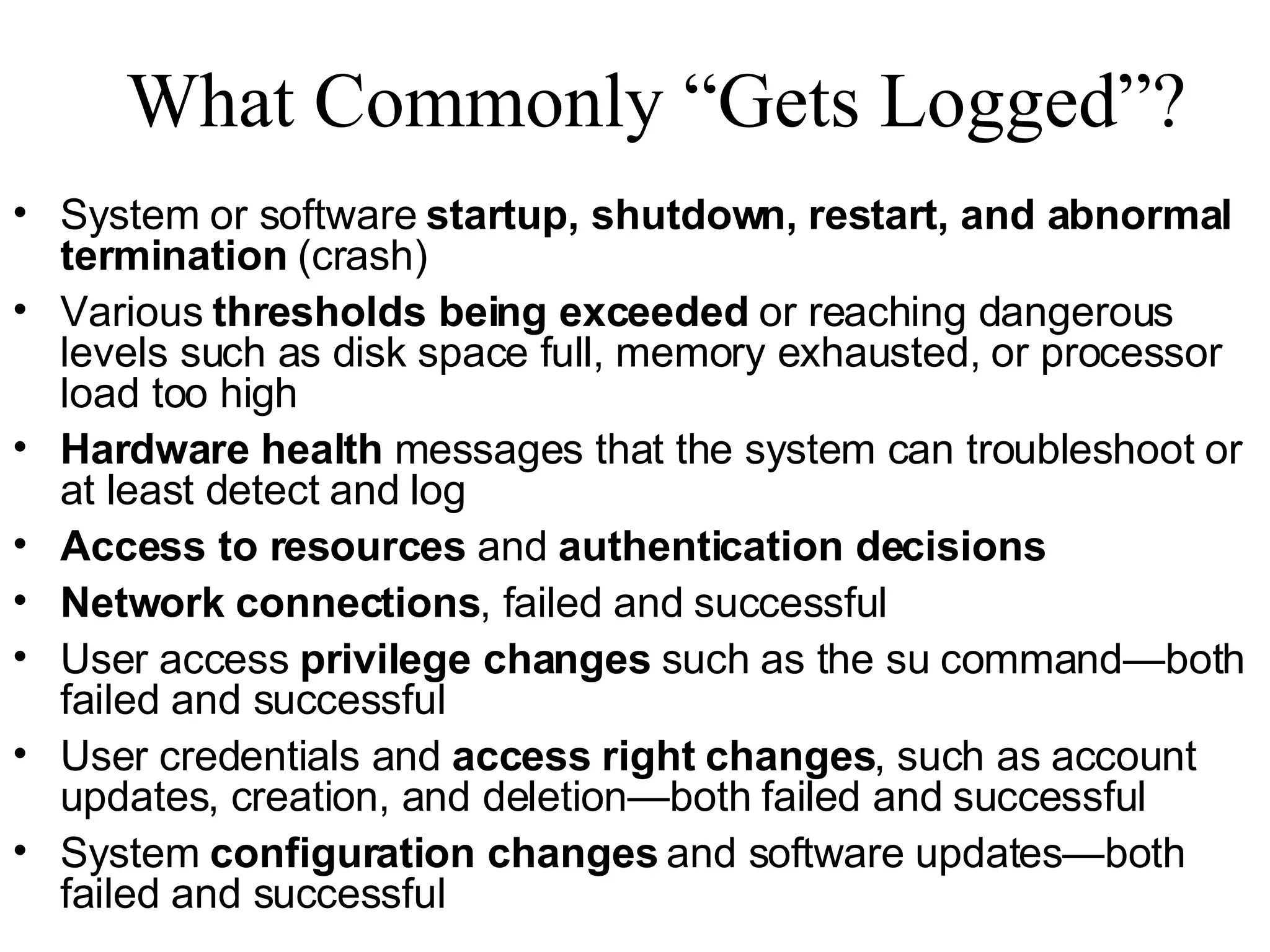 What Commonly “Gets Logged”? System or software  startup, shutdown, restart, and abnormal termination  (crash) Various  thresholds being exceeded  or reaching dangerous levels such as disk space full, memory exhausted, or processor load too high Hardware health  messages that the system can troubleshoot or at least detect and log Access to resources  and  authentication decisions Network connections , failed and successful User access  privilege changes  such as the su command—both failed and successful User credentials and  access right changes , such as account updates, creation, and deletion—both failed and successful System  configuration changes  and software updates—both failed and successful 